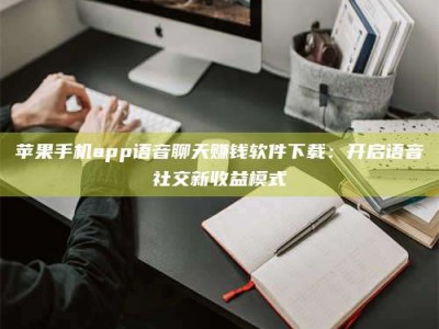 福安苹果手机app语音聊天赚钱软件下载：开启语音社交新收益模式