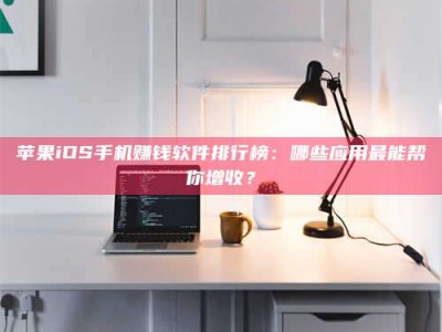 福安苹果iOS手机赚钱软件排行榜：哪些应用最能帮你增收？